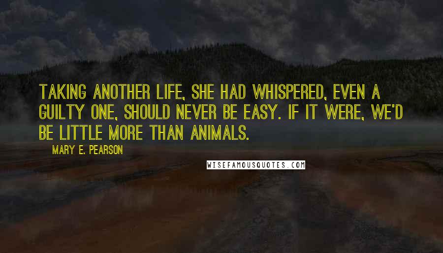 Mary E. Pearson Quotes: Taking another life, she had whispered, even a guilty one, should never be easy. If it were, we'd be little more than animals.