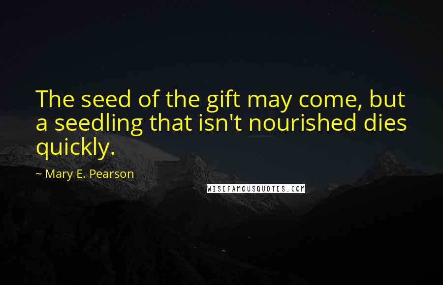 Mary E. Pearson Quotes: The seed of the gift may come, but a seedling that isn't nourished dies quickly.