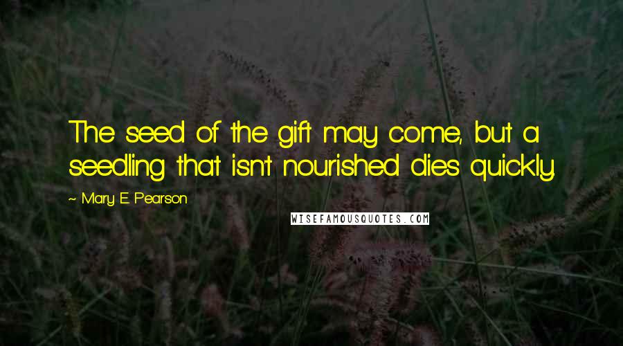 Mary E. Pearson Quotes: The seed of the gift may come, but a seedling that isn't nourished dies quickly.