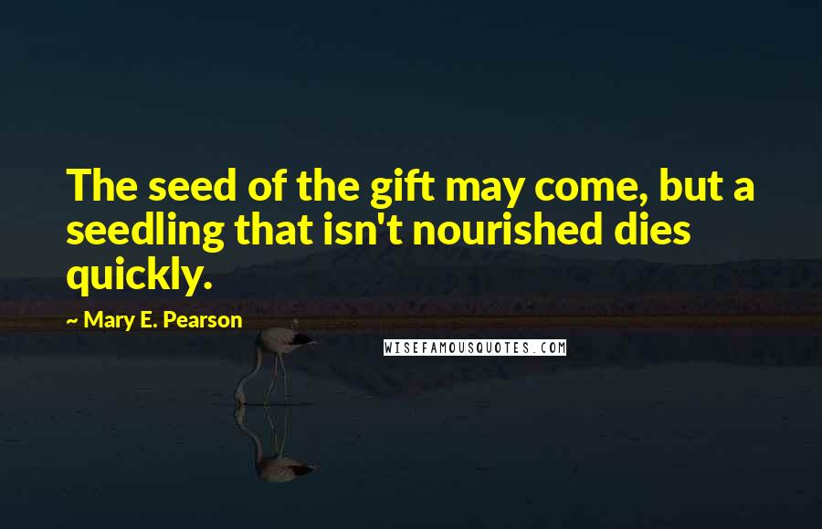 Mary E. Pearson Quotes: The seed of the gift may come, but a seedling that isn't nourished dies quickly.