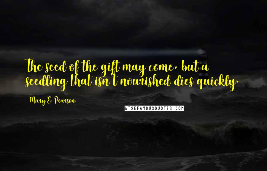 Mary E. Pearson Quotes: The seed of the gift may come, but a seedling that isn't nourished dies quickly.
