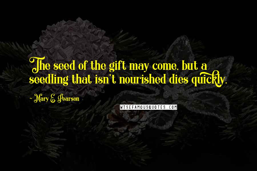 Mary E. Pearson Quotes: The seed of the gift may come, but a seedling that isn't nourished dies quickly.