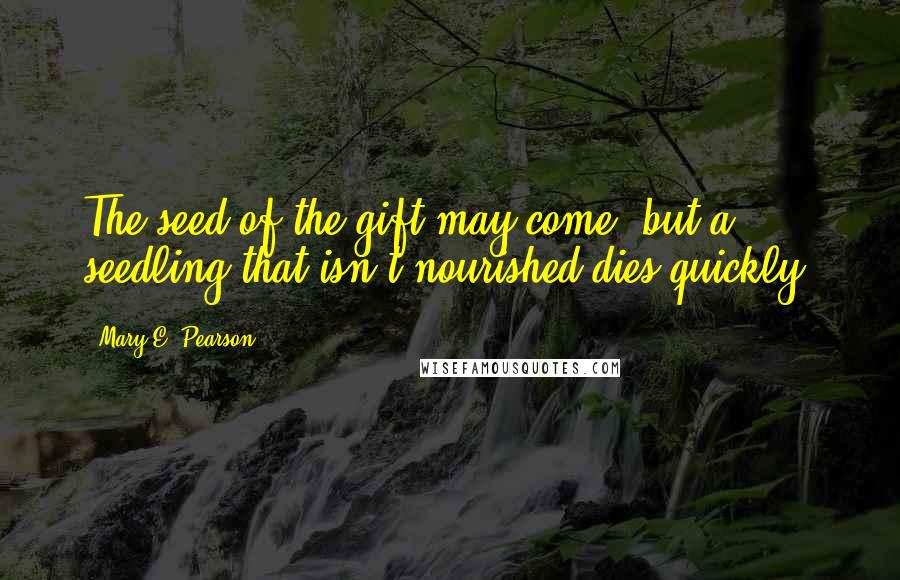 Mary E. Pearson Quotes: The seed of the gift may come, but a seedling that isn't nourished dies quickly.