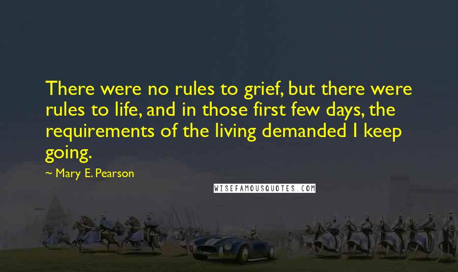 Mary E. Pearson Quotes: There were no rules to grief, but there were rules to life, and in those first few days, the requirements of the living demanded I keep going.