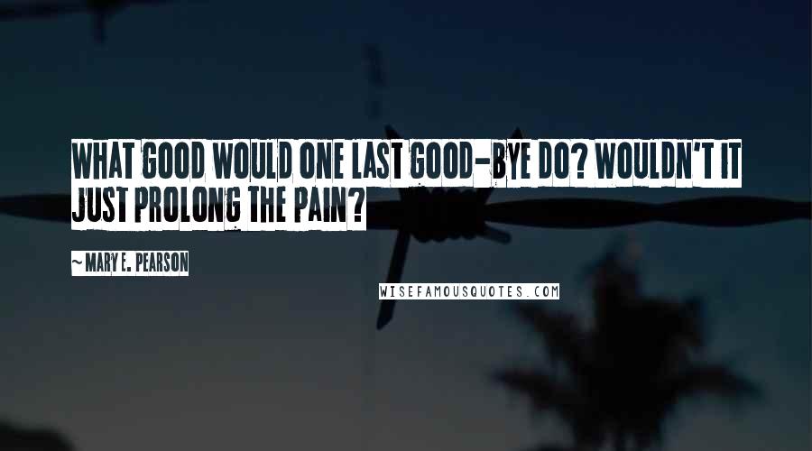 Mary E. Pearson Quotes: What good would one last good-bye do? Wouldn't it just prolong the pain?