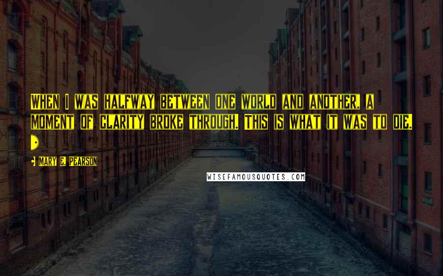 Mary E. Pearson Quotes: When I was halfway between one world and another, a moment of clarity broke through. This is what it was to die. *