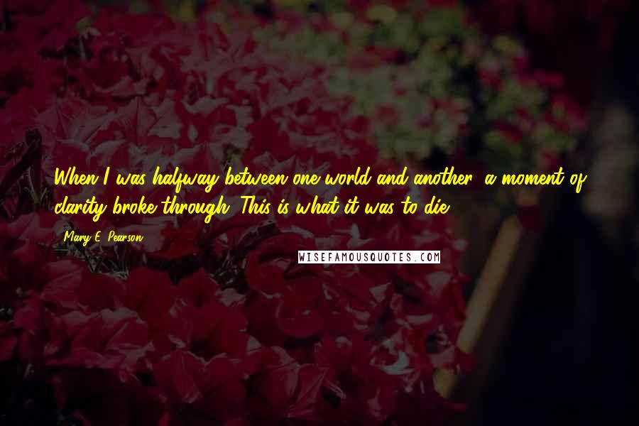 Mary E. Pearson Quotes: When I was halfway between one world and another, a moment of clarity broke through. This is what it was to die. *