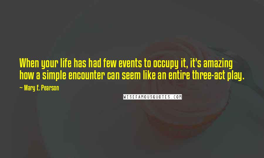 Mary E. Pearson Quotes: When your life has had few events to occupy it, it's amazing how a simple encounter can seem like an entire three-act play.