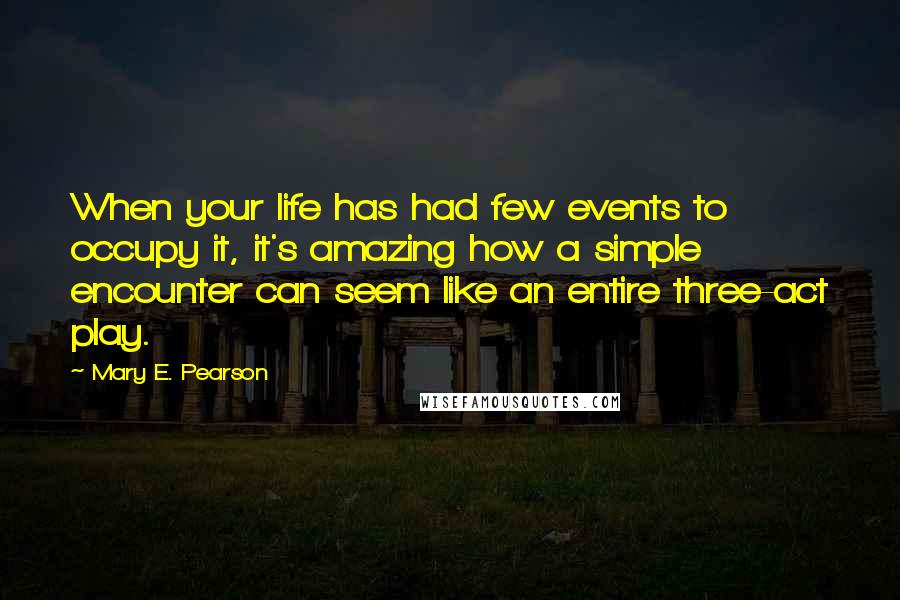 Mary E. Pearson Quotes: When your life has had few events to occupy it, it's amazing how a simple encounter can seem like an entire three-act play.