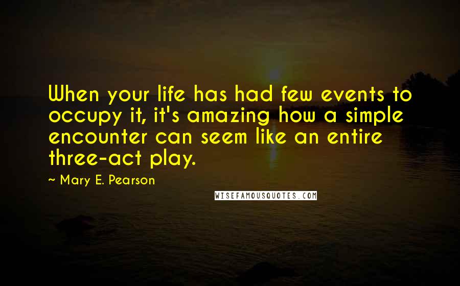 Mary E. Pearson Quotes: When your life has had few events to occupy it, it's amazing how a simple encounter can seem like an entire three-act play.