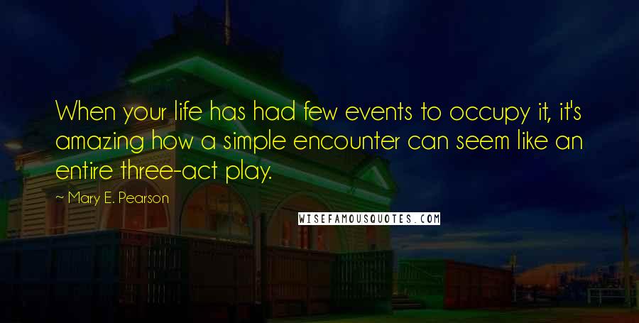 Mary E. Pearson Quotes: When your life has had few events to occupy it, it's amazing how a simple encounter can seem like an entire three-act play.