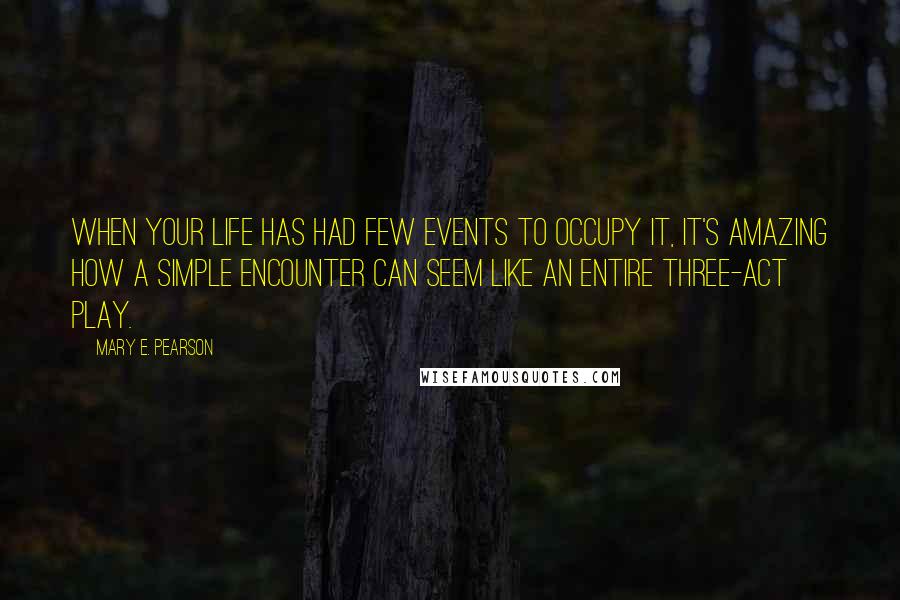 Mary E. Pearson Quotes: When your life has had few events to occupy it, it's amazing how a simple encounter can seem like an entire three-act play.