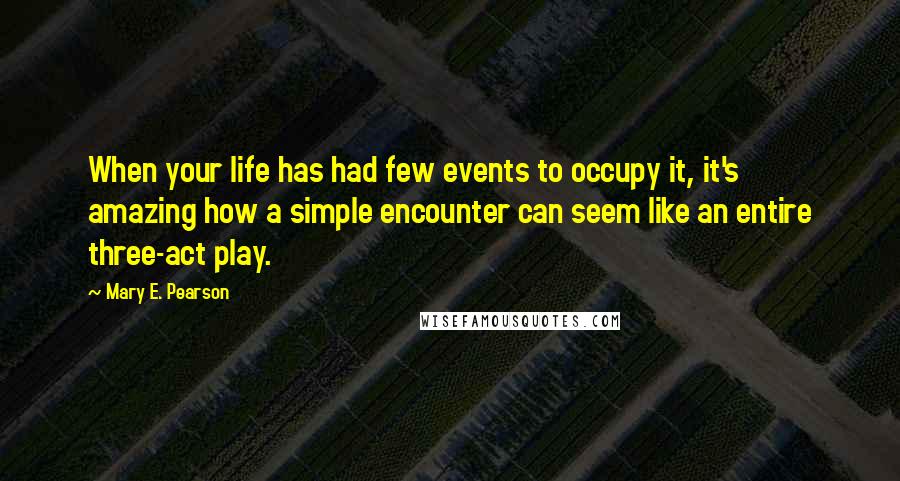 Mary E. Pearson Quotes: When your life has had few events to occupy it, it's amazing how a simple encounter can seem like an entire three-act play.