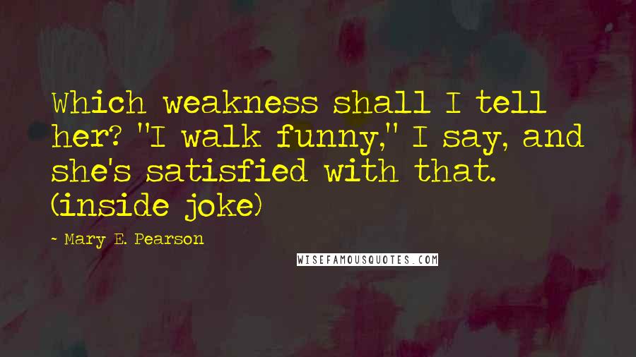 Mary E. Pearson Quotes: Which weakness shall I tell her? "I walk funny," I say, and she's satisfied with that. (inside joke)