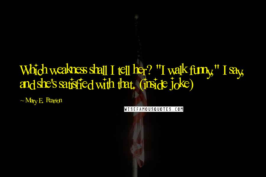 Mary E. Pearson Quotes: Which weakness shall I tell her? "I walk funny," I say, and she's satisfied with that. (inside joke)