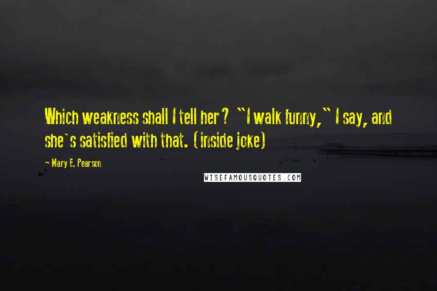 Mary E. Pearson Quotes: Which weakness shall I tell her? "I walk funny," I say, and she's satisfied with that. (inside joke)