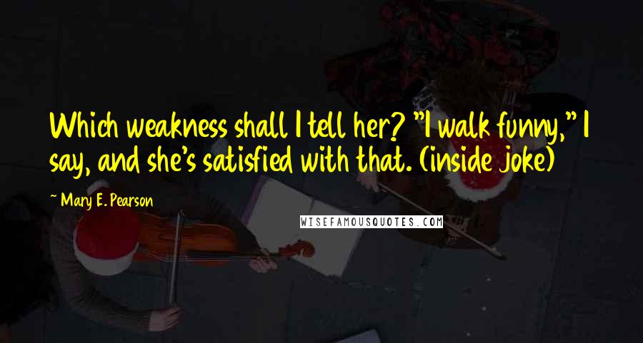 Mary E. Pearson Quotes: Which weakness shall I tell her? "I walk funny," I say, and she's satisfied with that. (inside joke)