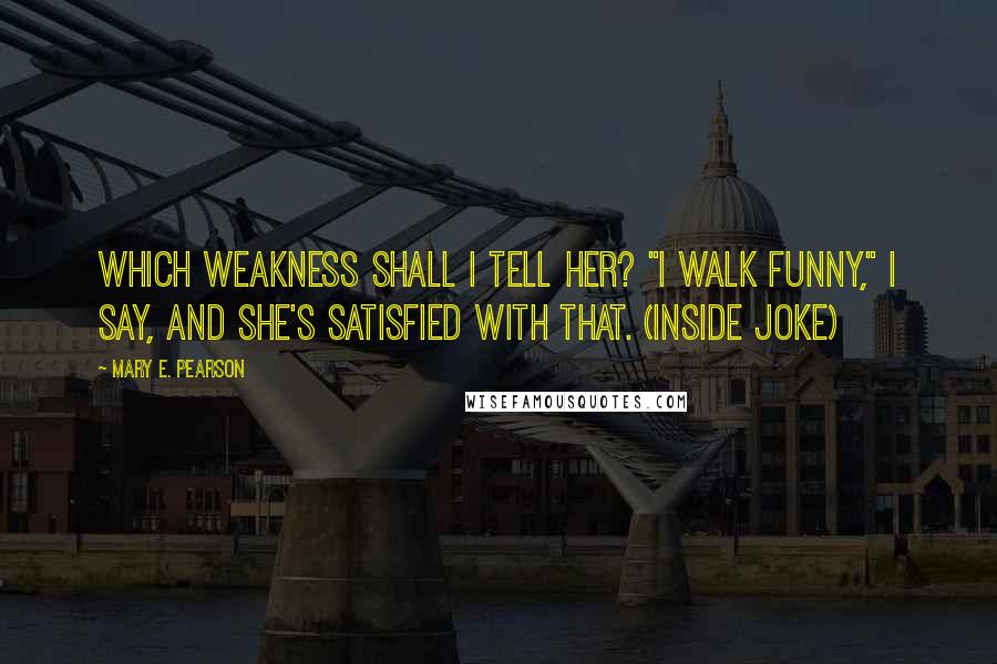 Mary E. Pearson Quotes: Which weakness shall I tell her? "I walk funny," I say, and she's satisfied with that. (inside joke)