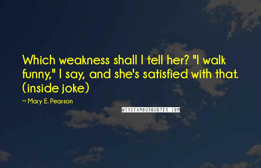 Mary E. Pearson Quotes: Which weakness shall I tell her? "I walk funny," I say, and she's satisfied with that. (inside joke)