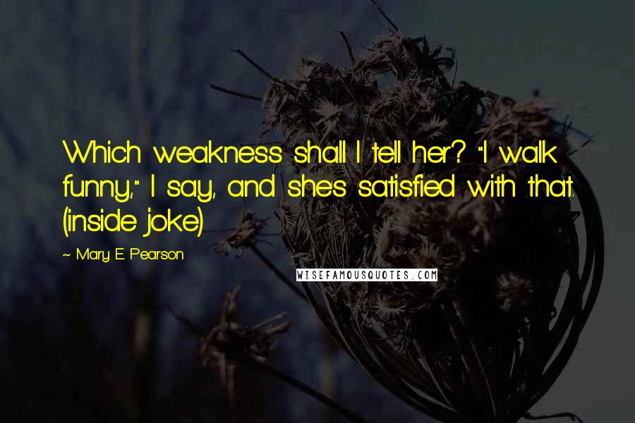 Mary E. Pearson Quotes: Which weakness shall I tell her? "I walk funny," I say, and she's satisfied with that. (inside joke)