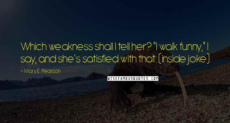 Mary E. Pearson Quotes: Which weakness shall I tell her? "I walk funny," I say, and she's satisfied with that. (inside joke)