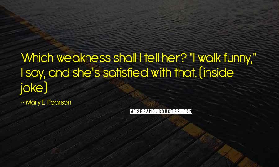 Mary E. Pearson Quotes: Which weakness shall I tell her? "I walk funny," I say, and she's satisfied with that. (inside joke)