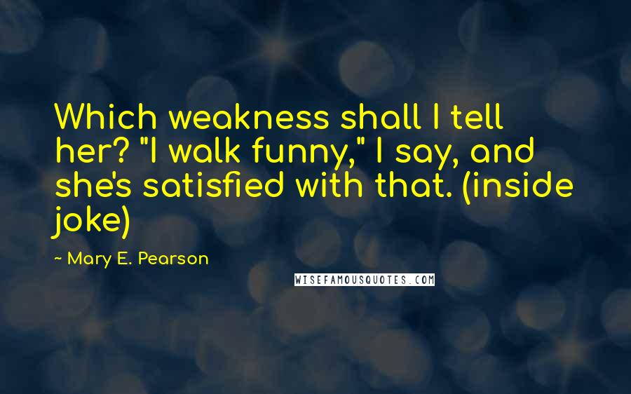 Mary E. Pearson Quotes: Which weakness shall I tell her? "I walk funny," I say, and she's satisfied with that. (inside joke)