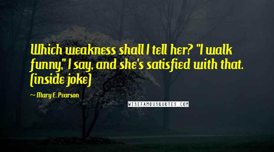 Mary E. Pearson Quotes: Which weakness shall I tell her? "I walk funny," I say, and she's satisfied with that. (inside joke)