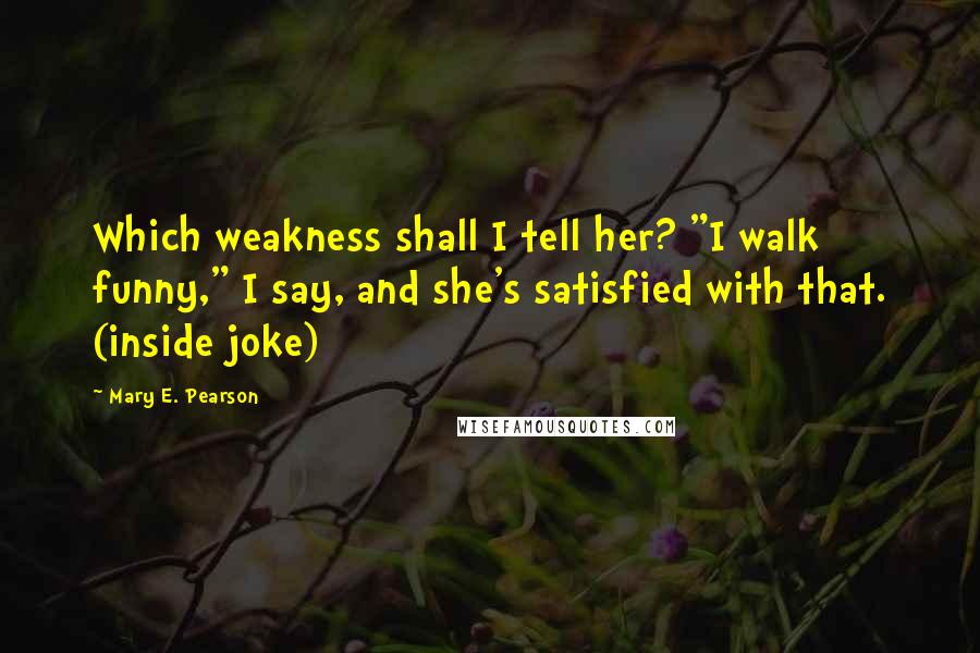 Mary E. Pearson Quotes: Which weakness shall I tell her? "I walk funny," I say, and she's satisfied with that. (inside joke)