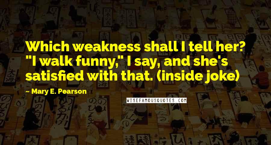 Mary E. Pearson Quotes: Which weakness shall I tell her? "I walk funny," I say, and she's satisfied with that. (inside joke)