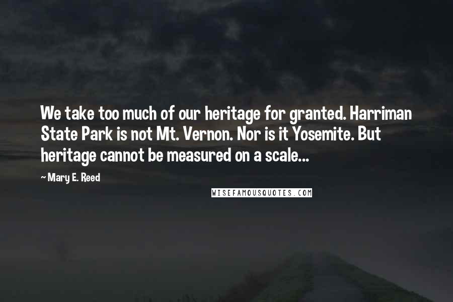 Mary E. Reed Quotes: We take too much of our heritage for granted. Harriman State Park is not Mt. Vernon. Nor is it Yosemite. But heritage cannot be measured on a scale...