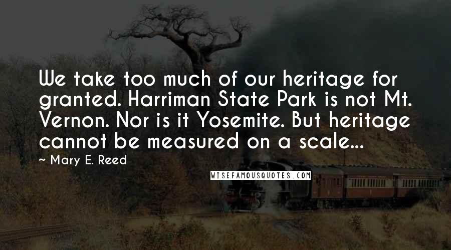 Mary E. Reed Quotes: We take too much of our heritage for granted. Harriman State Park is not Mt. Vernon. Nor is it Yosemite. But heritage cannot be measured on a scale...