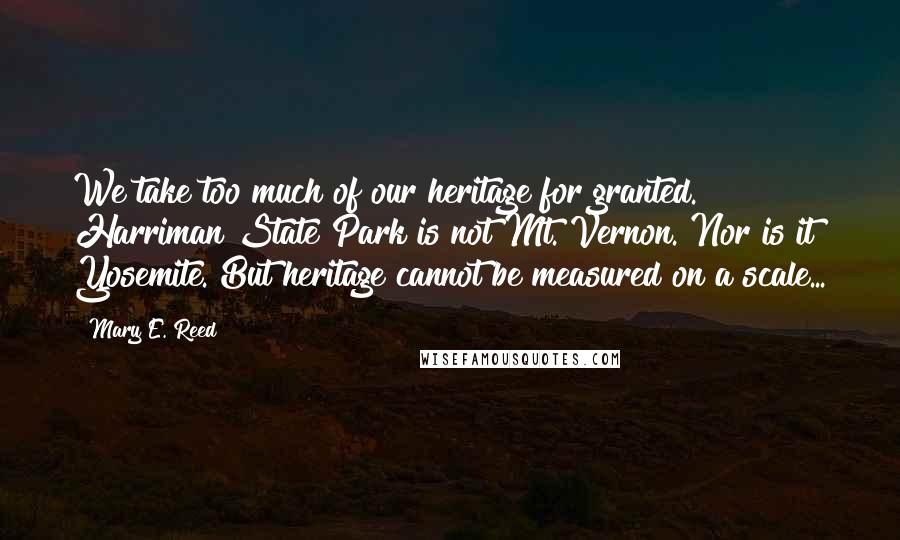 Mary E. Reed Quotes: We take too much of our heritage for granted. Harriman State Park is not Mt. Vernon. Nor is it Yosemite. But heritage cannot be measured on a scale...