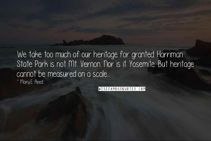 Mary E. Reed Quotes: We take too much of our heritage for granted. Harriman State Park is not Mt. Vernon. Nor is it Yosemite. But heritage cannot be measured on a scale...