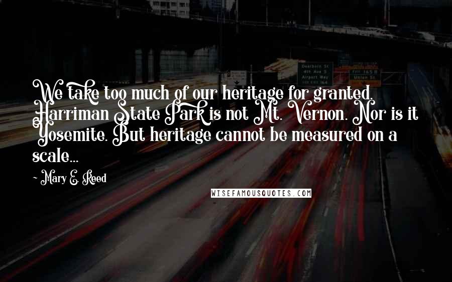 Mary E. Reed Quotes: We take too much of our heritage for granted. Harriman State Park is not Mt. Vernon. Nor is it Yosemite. But heritage cannot be measured on a scale...