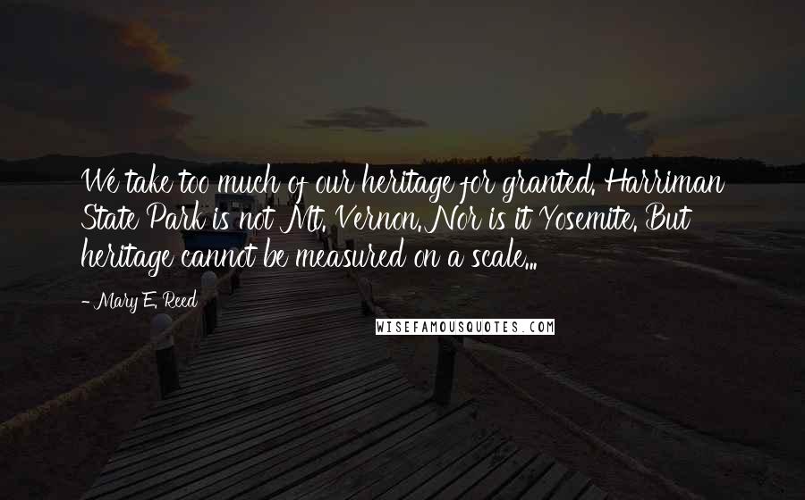 Mary E. Reed Quotes: We take too much of our heritage for granted. Harriman State Park is not Mt. Vernon. Nor is it Yosemite. But heritage cannot be measured on a scale...