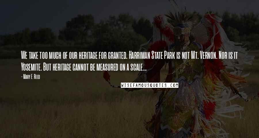 Mary E. Reed Quotes: We take too much of our heritage for granted. Harriman State Park is not Mt. Vernon. Nor is it Yosemite. But heritage cannot be measured on a scale...