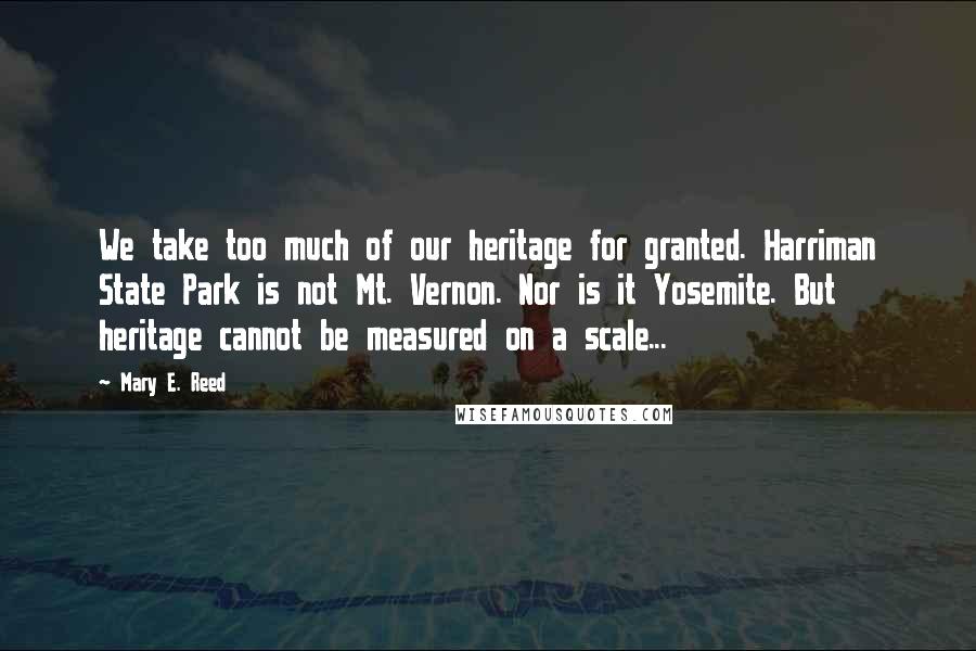 Mary E. Reed Quotes: We take too much of our heritage for granted. Harriman State Park is not Mt. Vernon. Nor is it Yosemite. But heritage cannot be measured on a scale...