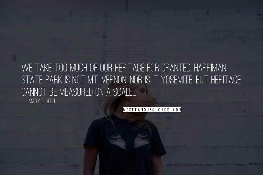 Mary E. Reed Quotes: We take too much of our heritage for granted. Harriman State Park is not Mt. Vernon. Nor is it Yosemite. But heritage cannot be measured on a scale...