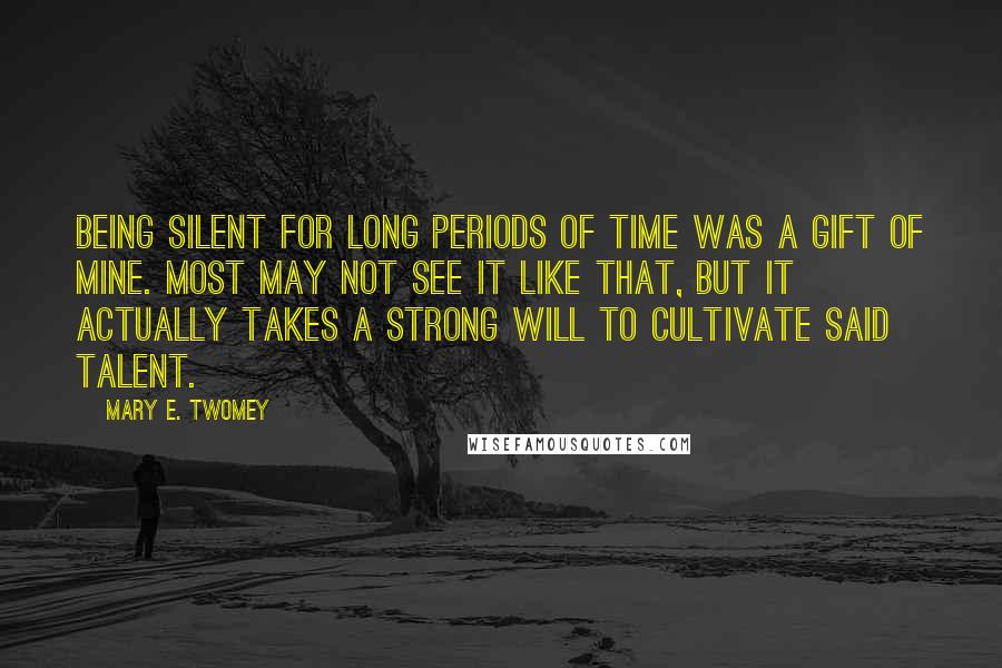 Mary E. Twomey Quotes: Being silent for long periods of time was a gift of mine. Most may not see it like that, but it actually takes a strong will to cultivate said talent.