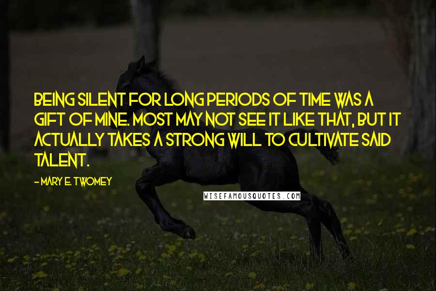 Mary E. Twomey Quotes: Being silent for long periods of time was a gift of mine. Most may not see it like that, but it actually takes a strong will to cultivate said talent.