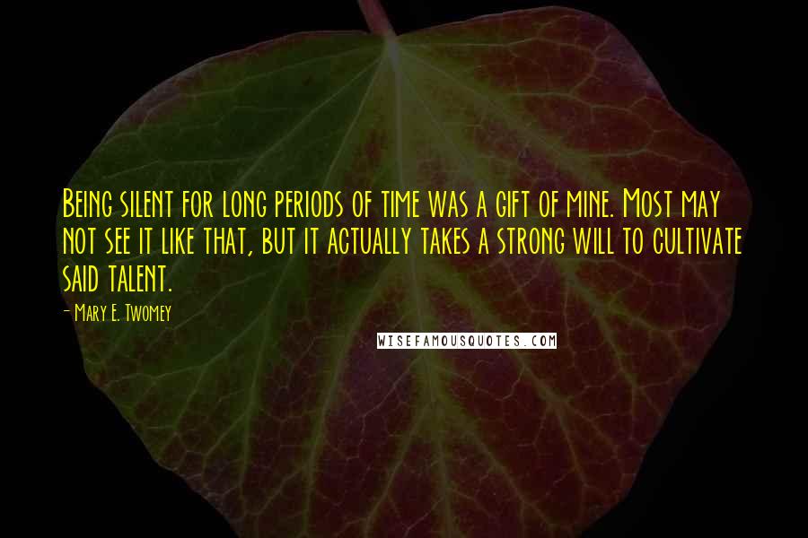 Mary E. Twomey Quotes: Being silent for long periods of time was a gift of mine. Most may not see it like that, but it actually takes a strong will to cultivate said talent.