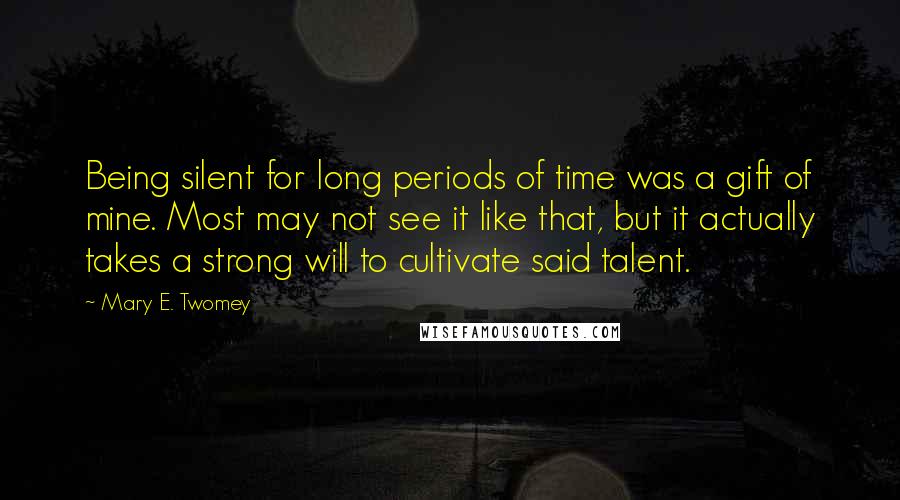 Mary E. Twomey Quotes: Being silent for long periods of time was a gift of mine. Most may not see it like that, but it actually takes a strong will to cultivate said talent.