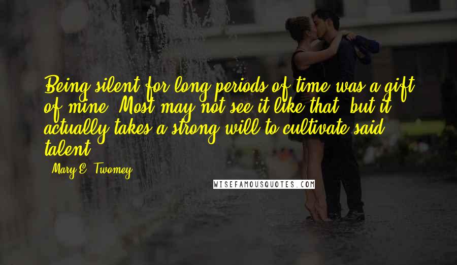 Mary E. Twomey Quotes: Being silent for long periods of time was a gift of mine. Most may not see it like that, but it actually takes a strong will to cultivate said talent.