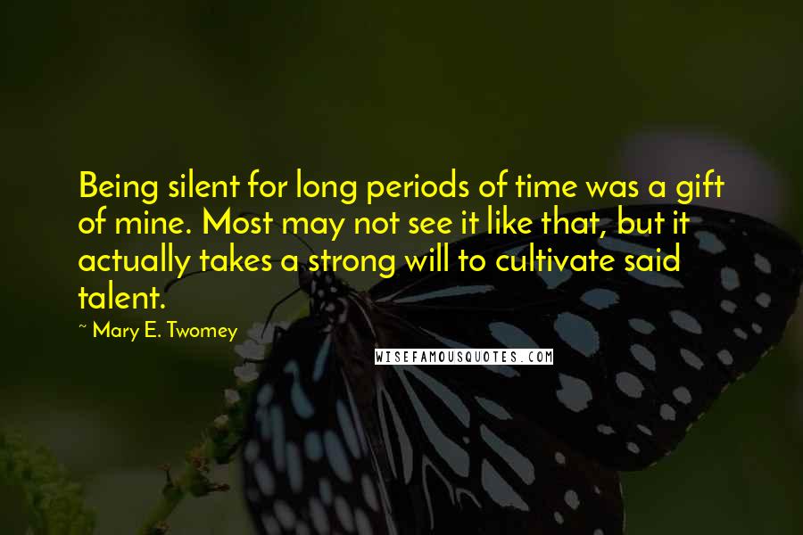 Mary E. Twomey Quotes: Being silent for long periods of time was a gift of mine. Most may not see it like that, but it actually takes a strong will to cultivate said talent.