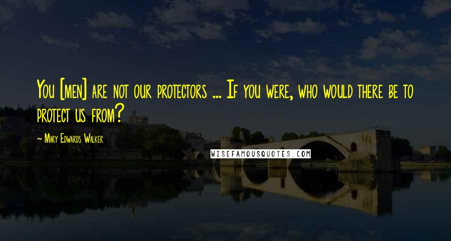 Mary Edwards Walker Quotes: You [men] are not our protectors ... If you were, who would there be to protect us from?