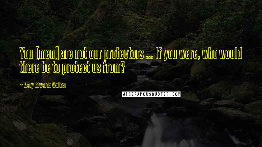Mary Edwards Walker Quotes: You [men] are not our protectors ... If you were, who would there be to protect us from?