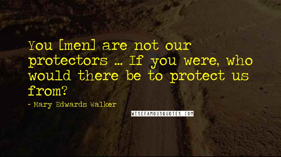 Mary Edwards Walker Quotes: You [men] are not our protectors ... If you were, who would there be to protect us from?