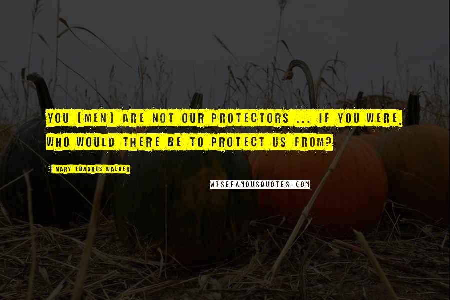 Mary Edwards Walker Quotes: You [men] are not our protectors ... If you were, who would there be to protect us from?