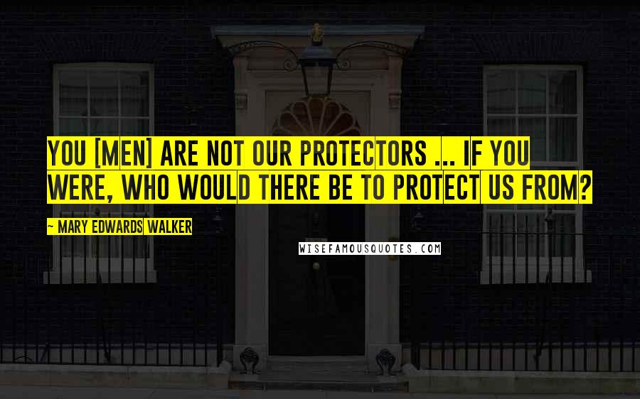 Mary Edwards Walker Quotes: You [men] are not our protectors ... If you were, who would there be to protect us from?